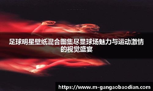 足球明星壁纸混合图集尽显球场魅力与运动激情的视觉盛宴