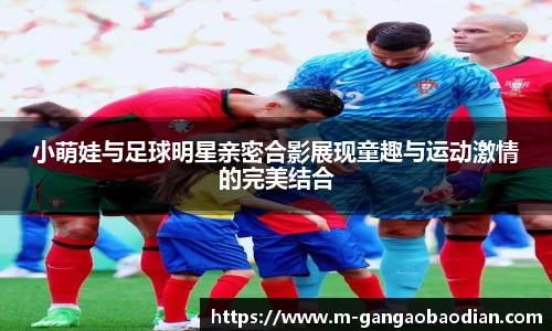 小萌娃与足球明星亲密合影展现童趣与运动激情的完美结合